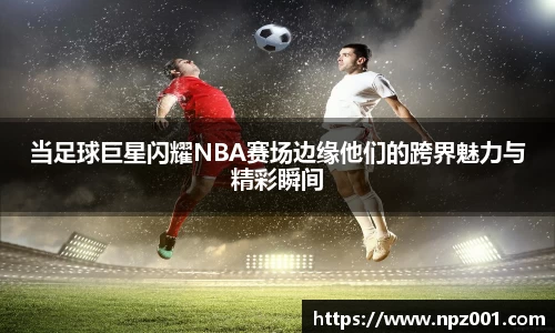 当足球巨星闪耀NBA赛场边缘他们的跨界魅力与精彩瞬间