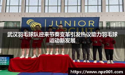武汉羽毛球队迎来节奏变革引发热议助力羽毛球运动新发展