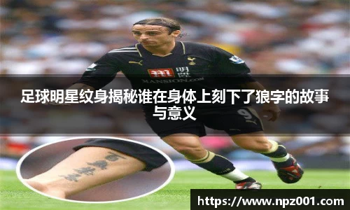 足球明星纹身揭秘谁在身体上刻下了狼字的故事与意义