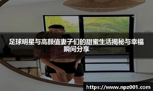足球明星与高颜值妻子们的甜蜜生活揭秘与幸福瞬间分享