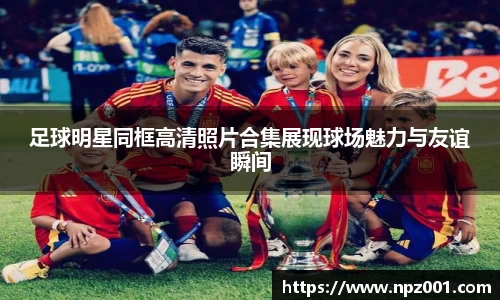 足球明星同框高清照片合集展现球场魅力与友谊瞬间